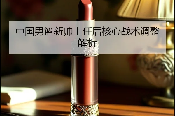 中国男篮新帅上任后核心战术调整解析